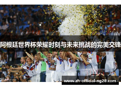 阿根廷世界杯荣耀时刻与未来挑战的完美交锋 阿根廷世界杯荣耀时刻与未来挑战的完美交锋