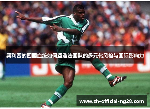 奥利塞的四国血统如何塑造法国队的多元化风格与国际影响力