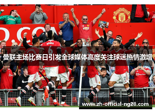 曼联主场比赛日引发全球媒体高度关注球迷热情激增