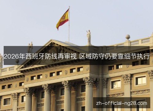 2026年西班牙防线再审视 区域防守仍要靠细节执行 2026年西班牙防线再审视 区域防守仍要靠细节执行